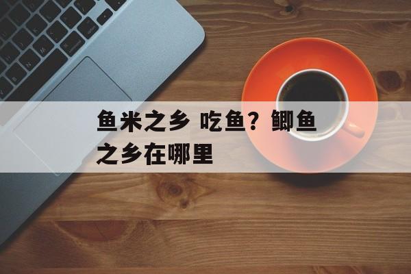鱼米之乡 吃鱼？鲫鱼之乡在哪里-第1张图片-