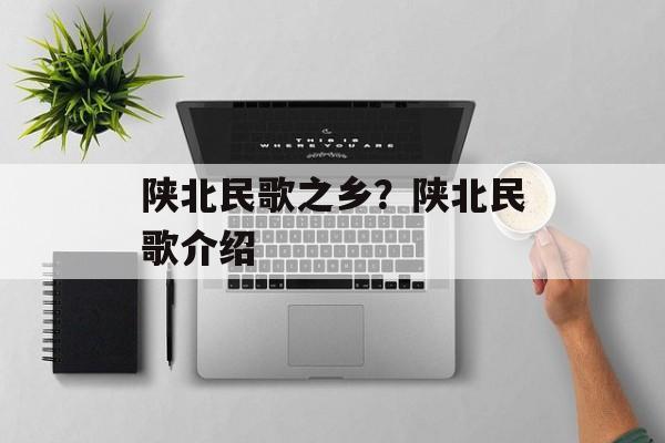 陕北民歌之乡？陕北民歌介绍-第1张图片-