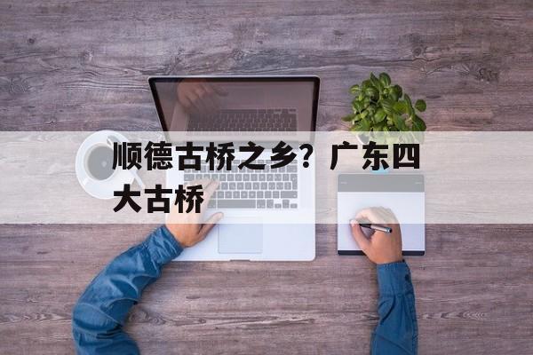 顺德古桥之乡？广东四大古桥-第1张图片-