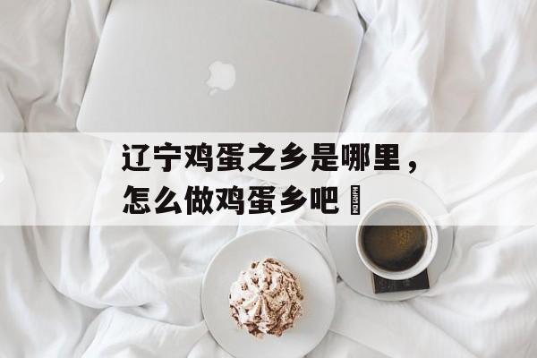 辽宁鸡蛋之乡是哪里，怎么做鸡蛋乡吧咾-第1张图片-