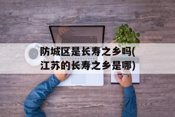 防城区是长寿之乡吗(江苏的长寿之乡是哪)-第1张图片-