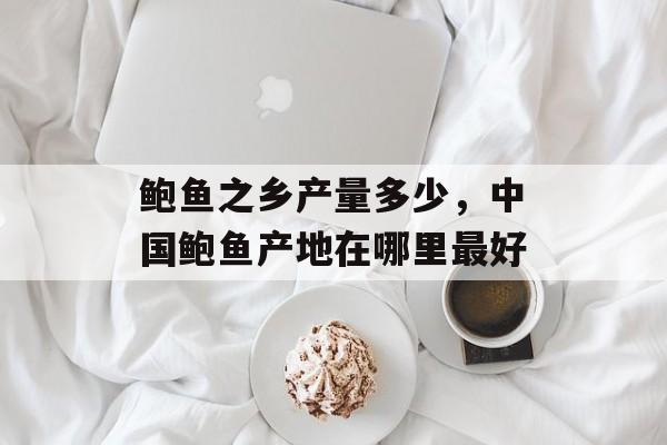 鲍鱼之乡产量多少，中国鲍鱼产地在哪里最好-第1张图片-
