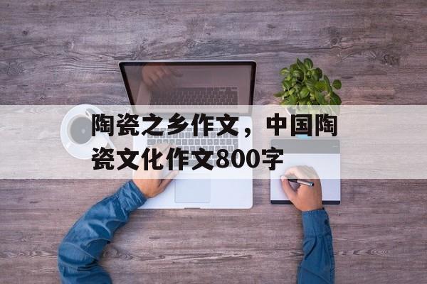 陶瓷之乡作文，中国陶瓷文化作文800字-第1张图片-