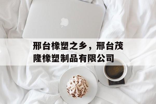 邢台橡塑之乡，邢台茂隆橡塑制品有限公司-第1张图片-