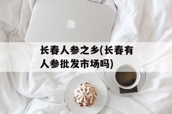 长春人参之乡(长春有人参批发市场吗)-第1张图片-