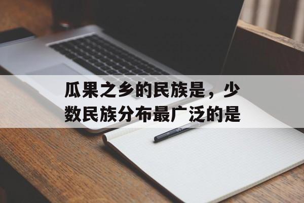 瓜果之乡的民族是，少数民族分布最广泛的是-第1张图片-
