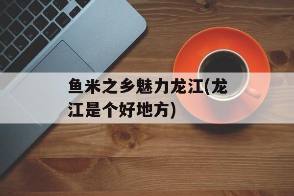 鱼米之乡魅力龙江(龙江是个好地方)-第1张图片-
