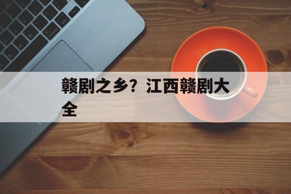 赣剧之乡？江西赣剧大全-第1张图片-