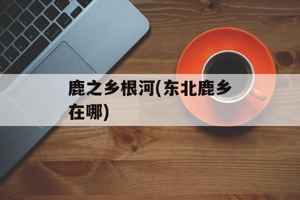鹿之乡根河(东北鹿乡在哪)-第1张图片-