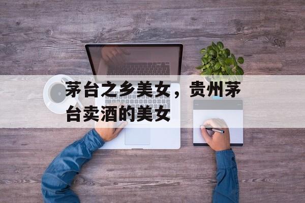 茅台之乡美女，贵州茅台卖酒的美女-第1张图片-