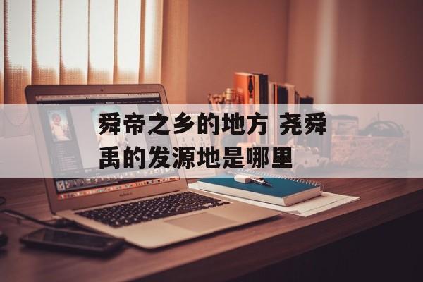 舜帝之乡的地方 尧舜禹的发源地是哪里-第1张图片-