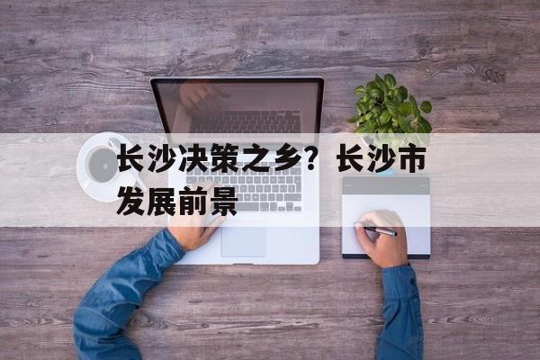 长沙决策之乡？长沙市发展前景-第1张图片-