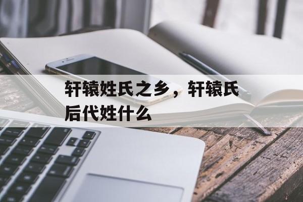 轩辕姓氏之乡，轩辕氏后代姓什么-第1张图片-