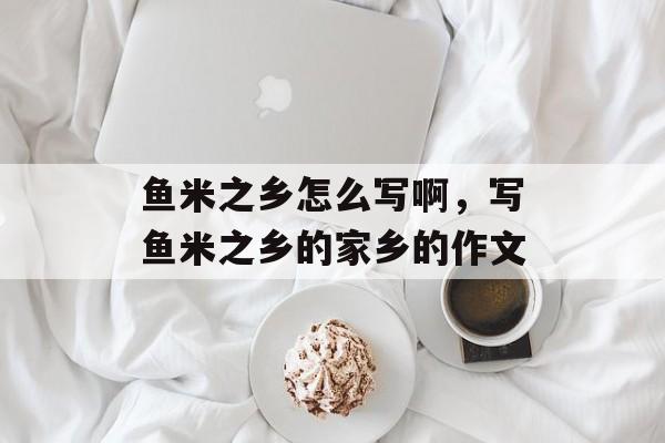 鱼米之乡怎么写啊，写鱼米之乡的家乡的作文-第1张图片-