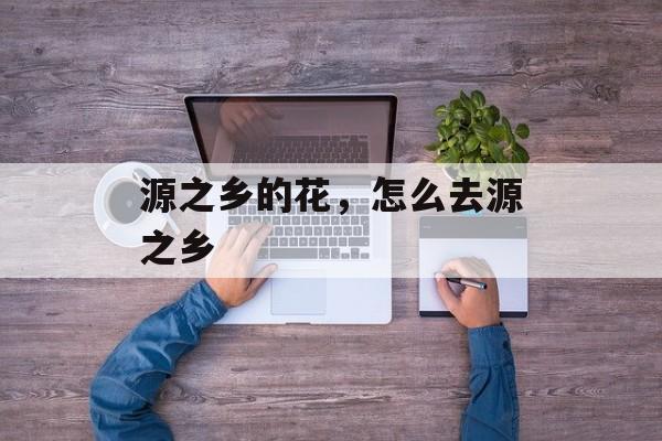 源之乡的花，怎么去源之乡-第1张图片-