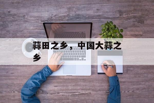蒜田之乡，中国大蒜之乡-第1张图片-