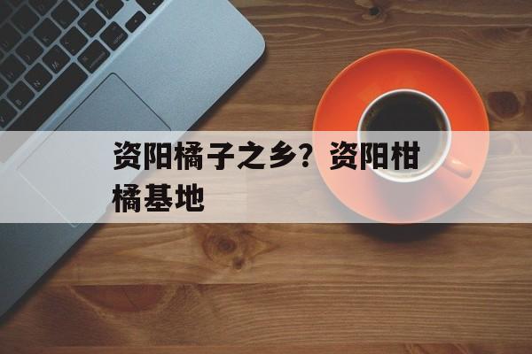 资阳橘子之乡？资阳柑橘基地-第1张图片-