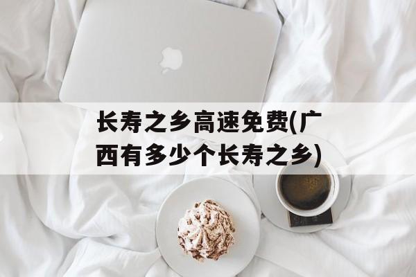 长寿之乡高速免费(广西有多少个长寿之乡)-第1张图片-