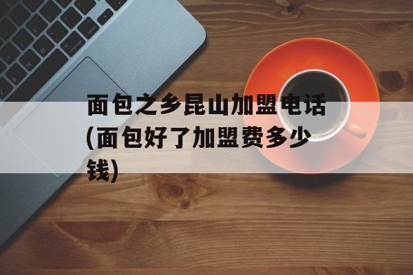 面包之乡昆山加盟电话(面包好了加盟费多少钱)-第1张图片-