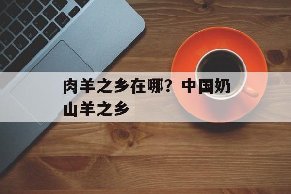 肉羊之乡在哪？中国奶山羊之乡-第1张图片-