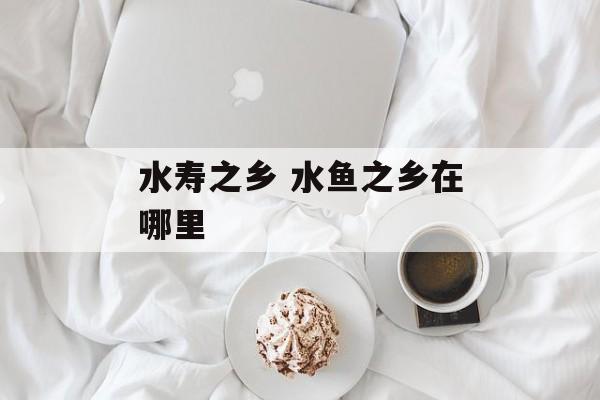 水寿之乡 水鱼之乡在哪里-第1张图片-