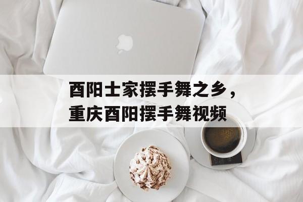 酉阳士家摆手舞之乡，重庆酉阳摆手舞视频-第1张图片-