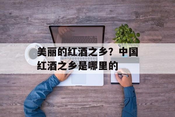 美丽的红酒之乡？中国红酒之乡是哪里的-第1张图片-