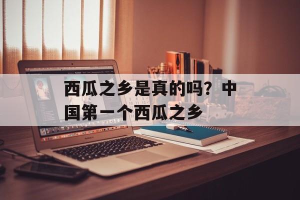 西瓜之乡是真的吗？中国第一个西瓜之乡-第1张图片-