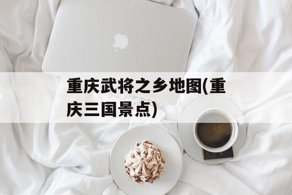 重庆武将之乡地图(重庆三国景点)-第1张图片-