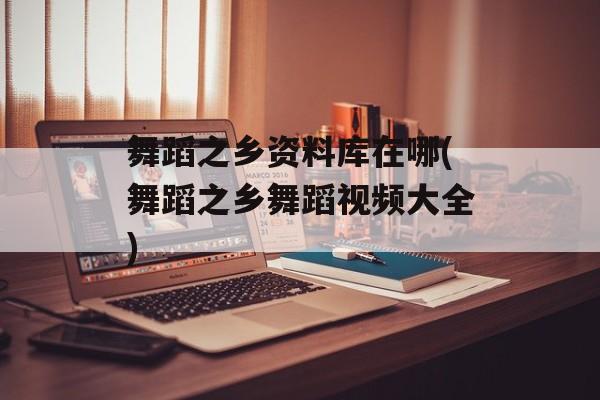 舞蹈之乡资料库在哪(舞蹈之乡舞蹈视频大全)-第1张图片-