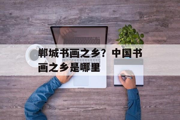 郸城书画之乡？中国书画之乡是哪里-第1张图片-