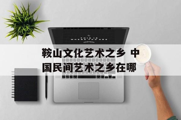 鞍山文化艺术之乡 中国民间艺术之乡在哪-第1张图片-