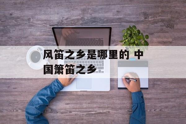 风笛之乡是哪里的 中国箫笛之乡-第1张图片-