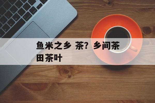 鱼米之乡 茶？乡间茶田茶叶-第1张图片-