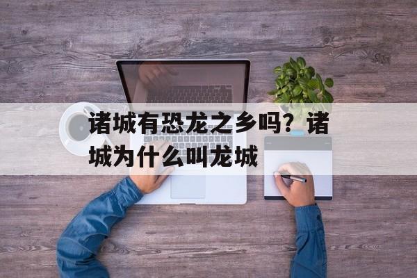 诸城有恐龙之乡吗？诸城为什么叫龙城-第1张图片-