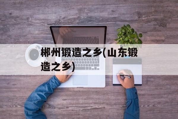 郴州锻造之乡(山东锻造之乡)-第1张图片-