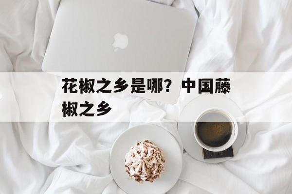 花椒之乡是哪？中国藤椒之乡-第1张图片-