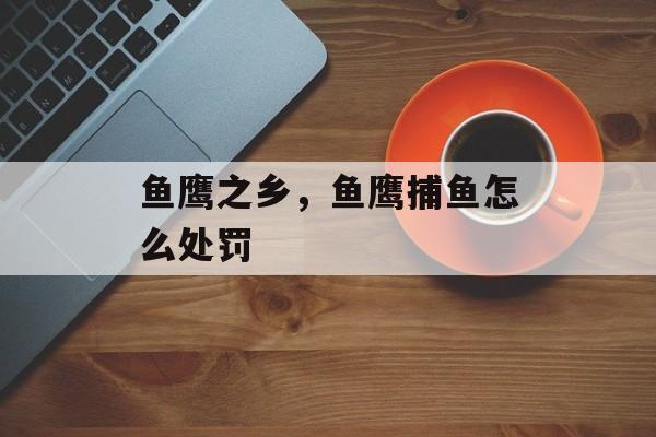 鱼鹰之乡，鱼鹰捕鱼怎么处罚-第1张图片-