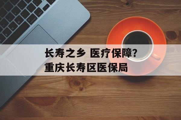 长寿之乡 医疗保障？重庆长寿区医保局-第1张图片-