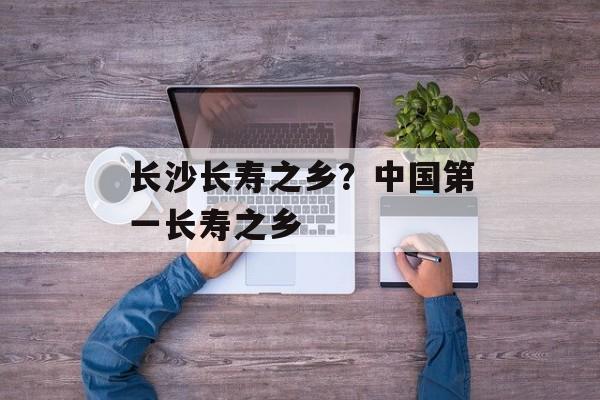 长沙长寿之乡？中国第一长寿之乡-第1张图片-