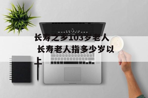 长寿之乡103岁老人 长寿老人指多少岁以上-第1张图片-