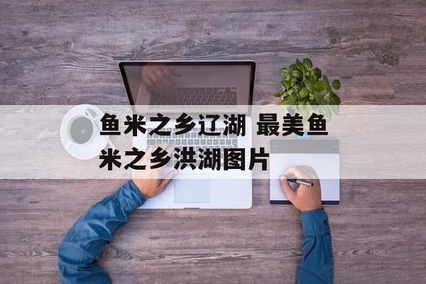鱼米之乡辽湖 最美鱼米之乡洪湖图片-第1张图片-