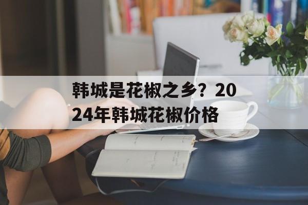 韩城是花椒之乡？2024年韩城花椒价格-第1张图片-