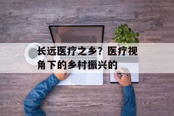 长远医疗之乡？医疗视角下的乡村振兴的-第1张图片-