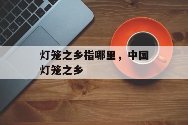 灯笼之乡指哪里，中国灯笼之乡-第1张图片-