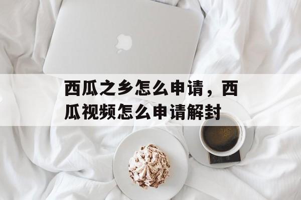 西瓜之乡怎么申请，西瓜视频怎么申请解封-第1张图片-