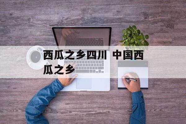 西瓜之乡四川 中国西瓜之乡-第1张图片-