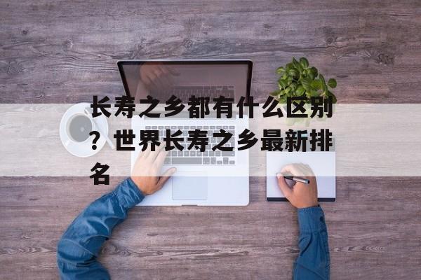 长寿之乡都有什么区别？世界长寿之乡最新排名-第1张图片-