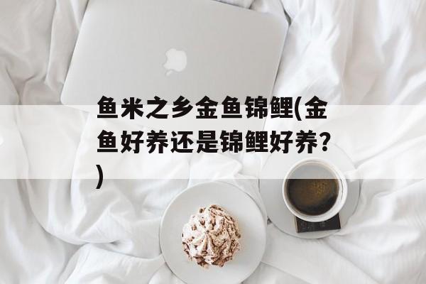 鱼米之乡金鱼锦鲤(金鱼好养还是锦鲤好养？)-第1张图片-