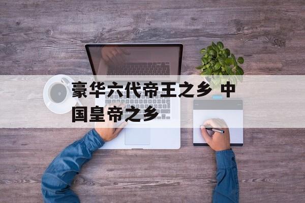 豪华六代帝王之乡 中国皇帝之乡-第1张图片-